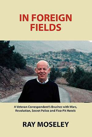 In Foreign Fields: A Veteran Correspondent's Brushes with Wars, Revolution, Secret Police and Flea-Pit Hotels de Ray Moseley