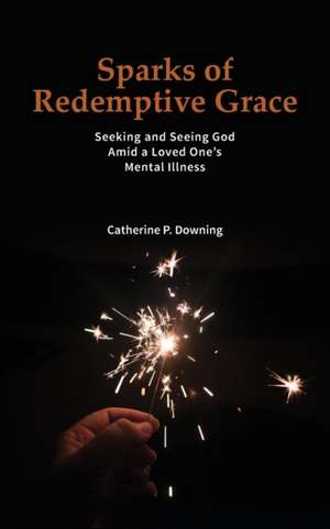 Sparks of Redemptive Grace - Seeking and Seeing God Amid a Loved One's Mental Illness de Catherine P. Downing