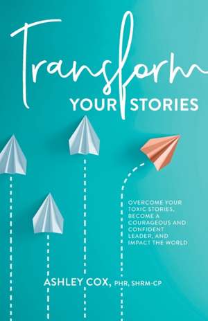 Transform Your Stories: Overcome Your Toxic Stories, Become a Courageous and Confident Leader, and Impact the World de Ashley Cox