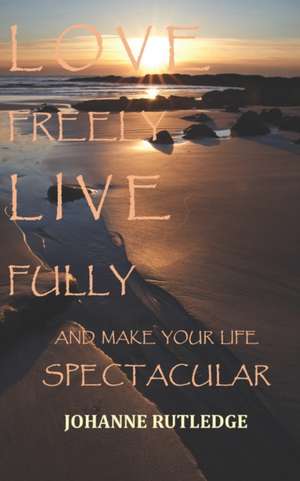 Love Freely Live Fully: Make Your Life Spectacular de Johanne R. Rutledge