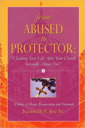 From Abused to Protector: Claiming Your Life After Your Church Sexually Abuses You a Story of Hope, Forgiveness and Triumph de Kenneth Joe