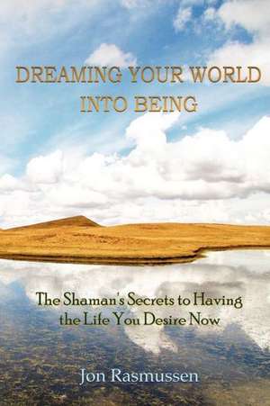 Dreaming Your World Into Being: The Shaman's Secrets to Having the Life You Desire Now de Jon Rasmussen