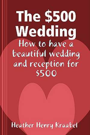 The $500 Wedding: How to Have a Beautiful Wedding and Reception for $500 de Heather Henry Kraabel