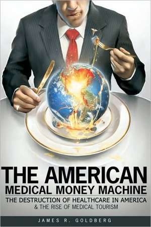 The American Medical Money Machine: The Destruction of Health Care in America and the Rise of Medical Tourism de James R. Goldberg