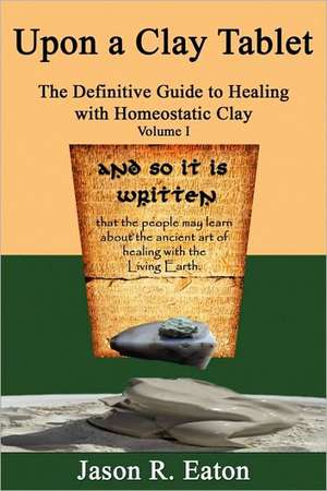 Upon a Clay Tablet, the Definitive Guide to Healing with Homeostatic Clay, Volume I de Jason R. Eaton