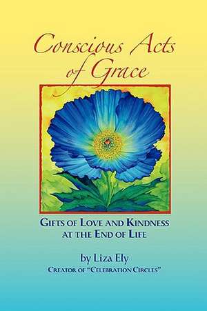 Concious Acts of Grace: Gifts of Love and Kindness at the End of Life de Liza Ely