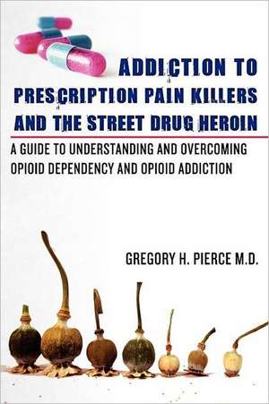 Addiction to Prescription Pain Killers and the Street Drug Heroin: A Guide to Understanding and Overcoming Opioid Dependency and Opioid Addiction de Gregory H. Pierce M. D.