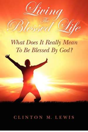 Living the Blessed Life: What Does It Really Mean to Be Blessed by God? de Clinton M. Lewis