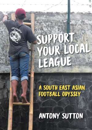 Support Your Local League: A South-East Asian Football Odyssey de Antony Sutton