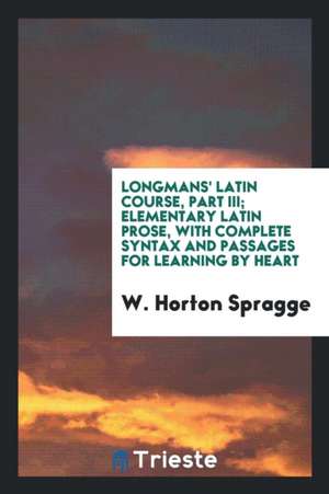 Longmans' Latin Course, Part III; Elementary Latin Prose, with Complete Syntax and Passages for Learning by Heart de W. Horton Spragge