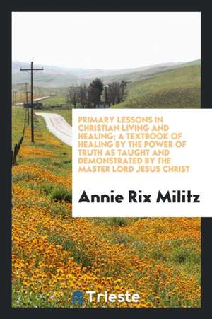 Primary Lessons in Christian Living and Healing; A Textbook of Healing by the Power of Truth as Taught and Demonstrated by the Master Lord Jesus Chris de Annie Rix Militz