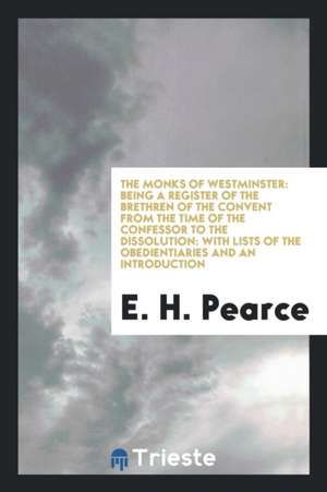 The Monks of Westminster: Being a Register of the Brethren of the Convent from the Time of the Confessor to the Dissolution: With Lists of the O de E. H. Pearce