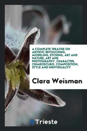 A Complete Treatise on Artistic Retouching, Modeling, Etching, Art and Nature, Art and Photography, Character, Chiaroscuro, Composition, Style and Ind de Clara Weisman