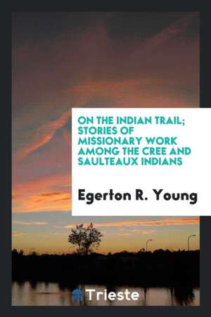 On the Indian Trail; Stories of Missionary Work Among the Cree and Saulteaux Indians de Egerton Ryerson Young