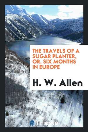 The Travels of a Sugar Planter: Or, Six Months in Europe de H. W. Allen