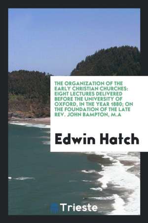 The Organization of the Early Christian Churches: Eight Lectures Delivered Before the University of Oxford, in the Year 1880; On the Foundation of the de Edwin Hatch