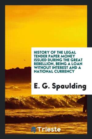 History of the Legal Tender Paper Money Issued During the Great Rebellion, Being a Loan Without Interest and a National Currency de E. G. Spaulding