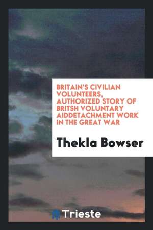 Britain's Civilian Volunteers, Authorized Story of Britsh Voluntary Aiddetachment Work in the Great War de Thekla Bowser