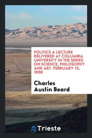 Politics a Lecture Delivered at Columbia University in the Series on Science, Philosophy and Art. February 12. 1908 de Charles Austin Beard