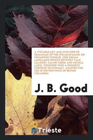 A Vocabulary and Outlines of Grammar of the Nitlakapamuk or Thompson Tongue: The Indian Language Spoken Between Yale, Lillooet, Cache Creek and Nicola de J. B. Good