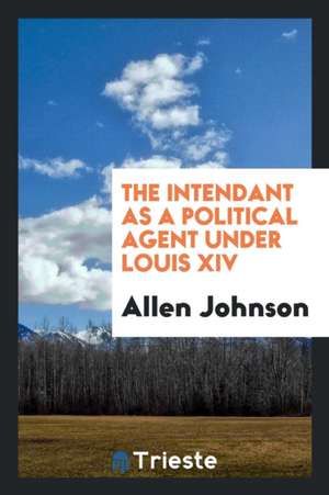 The Intendant as a Political Agent Under Louis XIV .. de Allen Johnson