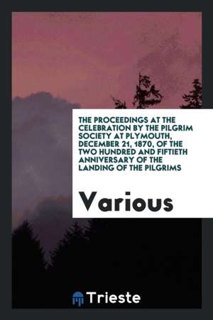 The Proceedings at the Celebration by the Pilgrim Society at Plymouth, December 21, 1870, of the Two Hundred and Fiftieth Anniversary of the Landing o de Various