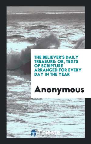 The Believer's Daily Treasure: Or, Texts of Scripture Arranged for Every Day in the Year de Anonymous