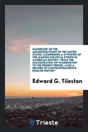 Handbook of the Administrations of the United States; Comprising a Synopsis of the Leading Political Events in American History, from the Inauguration de Edward G. Tileston