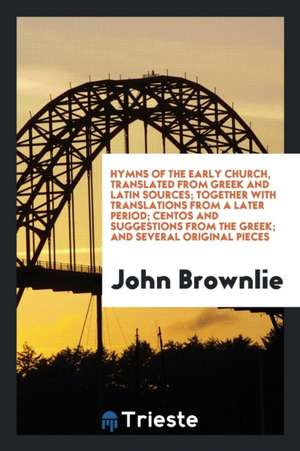 Hymns of the Early Church, Translated from Greek and Latin Sources; Together with Translations from a Later Period; Centos and Suggestions from the Gr de John Brownlie