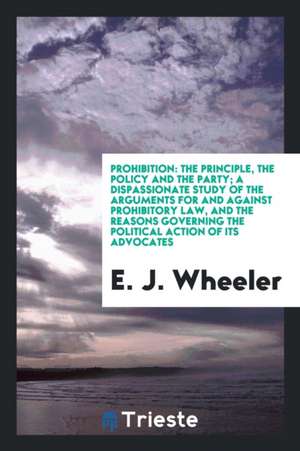 Prohibition: The Principle, the Policy and the Party; A Dispassionate Study of the Arguments for and Against Prohibitory Law, and t de E. J. Wheeler