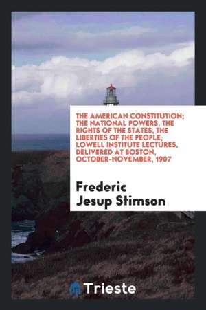 The American Constitution; The National Powers, the Rights of the States, the Liberties of the People; Lowell Institute Lectures, Delivered at Boston, de Frederic Jesup Stimson