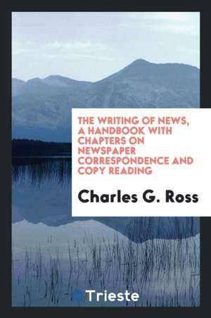 The Writing of News, a Handbook with Chapters on Newspaper Correspondence and Copy Reading de Charles G. Ross