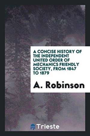 A Concise History of the Independent United Order of Mechanics Friendly Society, from 1847 to ... de A. Robinson