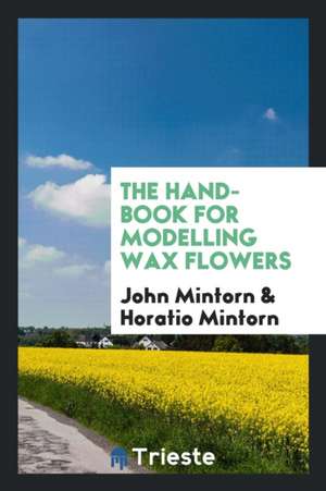 The Hand-Book for Modelling Wax Flowers, by J. and H. Mintorn de John Mintorn