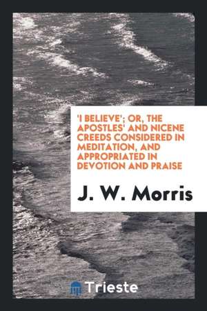 'i Believe'; Or, the Apostles' and Nicene Creeds Considered in Meditation, and Appropriated in ... de J. W. Morris