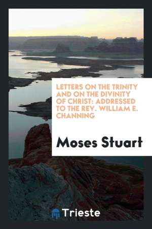 Letters on the Trinity and on the Divinity of Christ: Addressed to the Rev. William E. Channing ... de M. Stuart