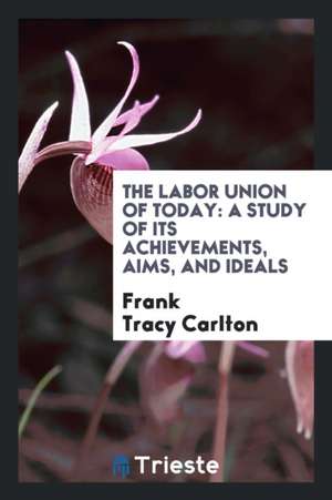 The Labor Union of Today: A Study of Its Achievements, Aims, and Ideals de Frank Tracy Carlton