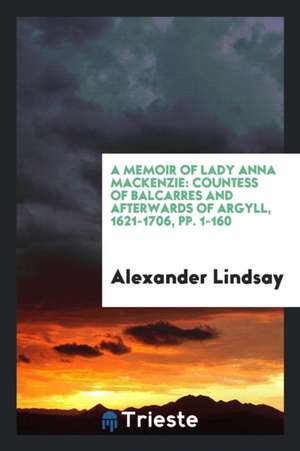 A Memoir of Lady Anna MacKenzie: Countess of Balcarres and Afterwards of Argyll, 1621-1706 de Alexander Lindsay