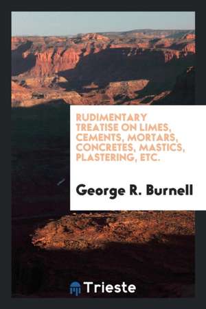 Rudimentary Treatise on Limes, Cements, Mortars, Concretes, Mastics ... de George R. Burnell