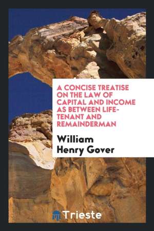 A Concise Treatise on the Law of Capital and Income as Between Life-Tenant and Remainderman de William Henry Gover