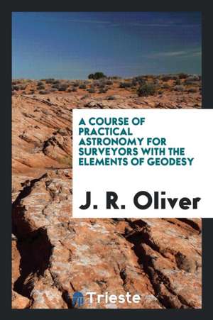 A Course of Practical Astronomy for Surveyors with the Elements of Geodesy de J. R. Oliver