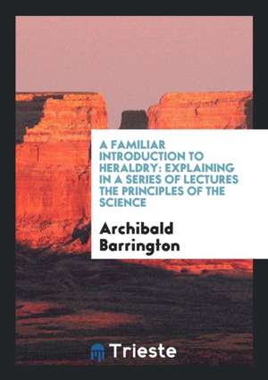 A Familiar Introduction to Heraldry: Explaining in a Series of Lectures the Principles of the Science de Archibald Barrington