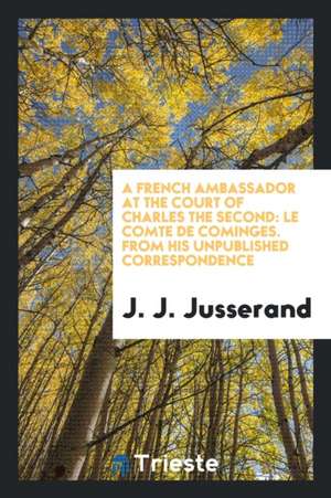 A French Ambassador at the Court of Charles the Second: Le Comte de Cominges. from His Unpublished Correspondence de J. J. Jusserand