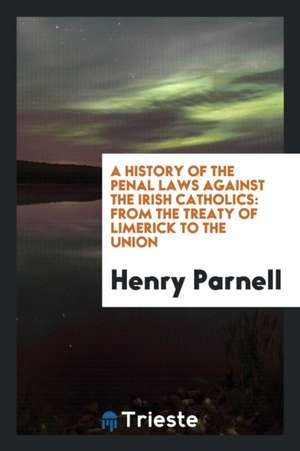 A History of the Penal Laws Against the Irish Catholics: From the Treaty of Limerick to the Union de Henry Parnell