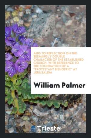 AIDS to Reflection on the Seemingly Double Character of the Established Church, with Reference to the Foundation of a Protestant Bishopric at Jerusale de William Palmer