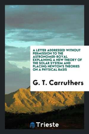 A Letter Addressed Without Permission to the Astronomer-Royal Explaining a New Theory of the Solar System and Placing Newton's Theories on a Physical de G. T. Carruthers