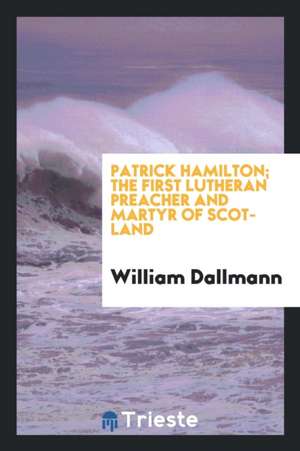 Patrick Hamilton. the First Lutheran Preacher and Martyr of Scotland de William Dallmann