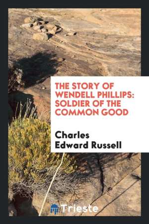 The Story of Wendell Phillips, Soldier of the Common Good de Charles Edward Russell