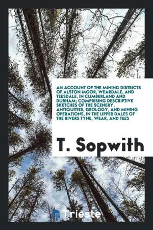 An Account of the Mining Districts of Alston Moor, Weardale and Teesdale in ... de T. Sopwith