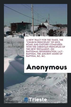 A New Tract for the Times. the Church Principles of Nice, Rome and Oxford Compared with the Christian Principles of the New Testament, on Baptismal Re de Anonymous